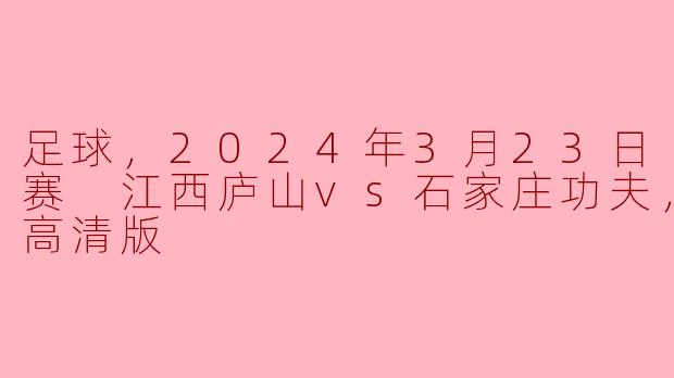 足球，2024年3月23日 中甲联赛 江西庐山vs石家庄功夫，正赛，高清版